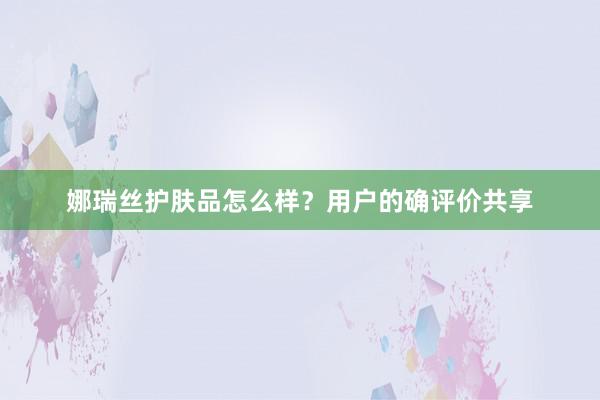 娜瑞丝护肤品怎么样？用户的确评价共享