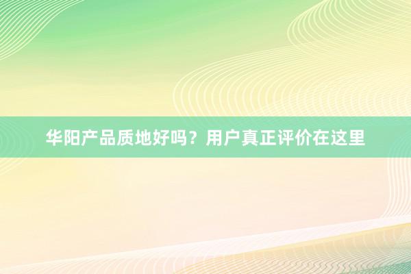 华阳产品质地好吗？用户真正评价在这里