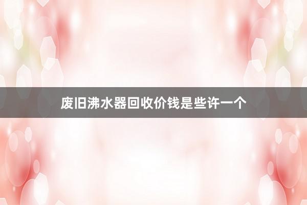 废旧沸水器回收价钱是些许一个
